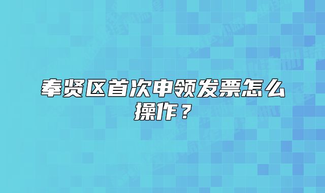 奉贤区首次申领发票怎么操作？