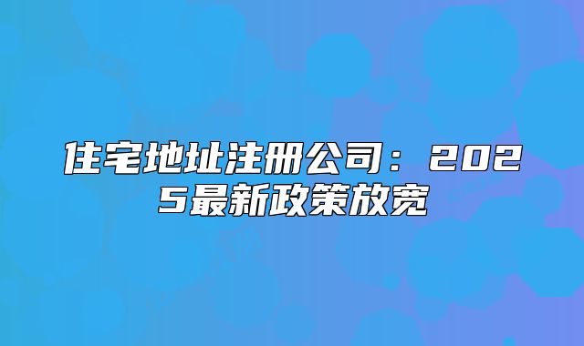 住宅地址注册公司：2025最新政策放宽