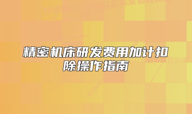 精密机床研发费用加计扣除操作指南