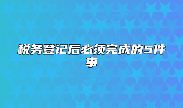 税务登记后必须完成的5件事
