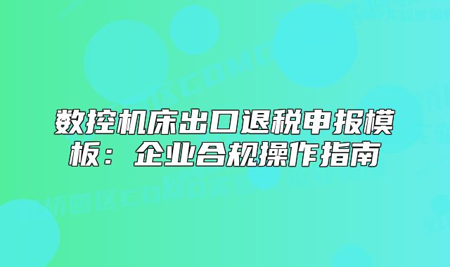 数控机床出口退税申报模板:企业合规操作指南
