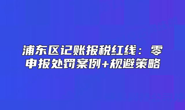浦东区记账报税红线:零申报处罚案例+规避策略