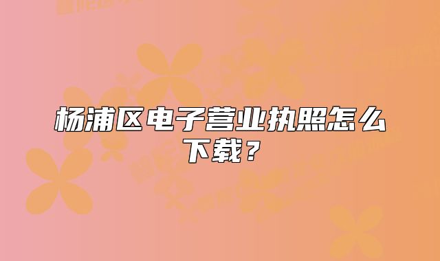 杨浦区电子营业执照怎么下载?