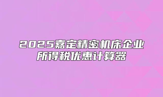 2025嘉定精密机床企业所得税优惠计算器