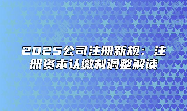 2025公司注册新规:注册资本认缴制调整解读