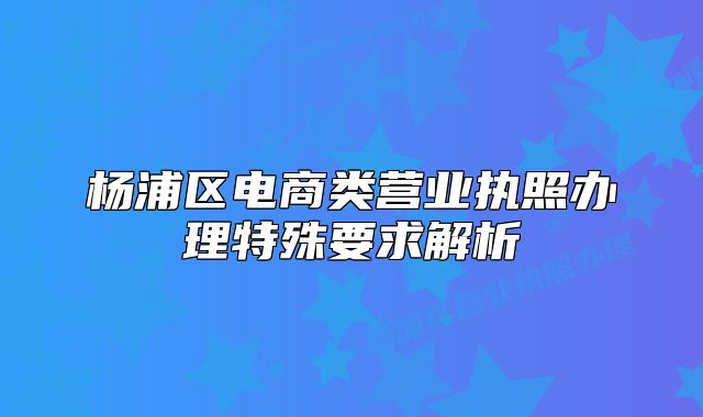 杨浦区电商类营业执照办理特殊要求解析