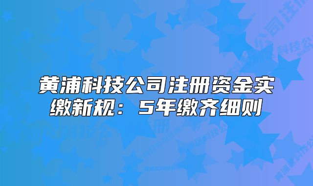 黄浦科技公司注册资金实缴新规:5年缴齐细则