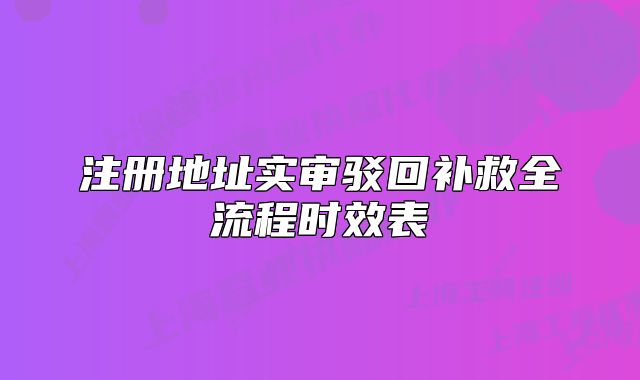 注册地址实审驳回补救全流程时效表