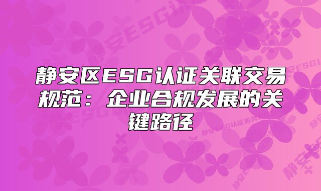 静安区ESG认证关联交易规范：企业合规发展的关键路径