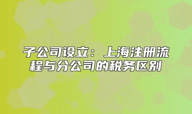 子公司设立:上海注册流程与分公司的税务区别