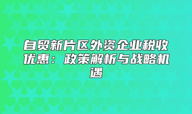 自贸新片区外资企业税收优惠:政策解析与战略机遇
