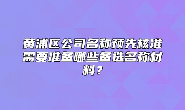 黄浦区公司名称预先核准需要准备哪些备选名称材料?