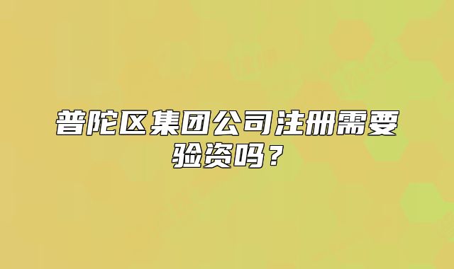 普陀区集团公司注册需要验资吗?