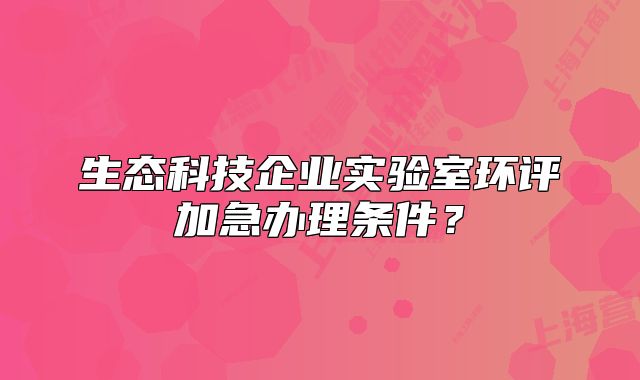 生态科技企业实验室环评加急办理条件?