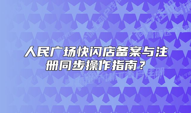 人民广场快闪店备案与注册同步操作指南？