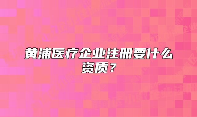 黄浦医疗企业注册要什么资质?