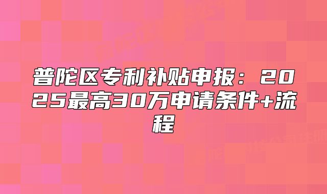 普陀区专利补贴申报：2025最高30万申请条件+流程