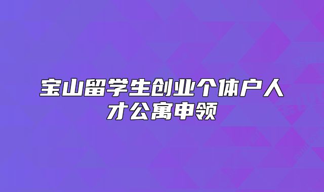 宝山留学生创业个体户人才公寓申领