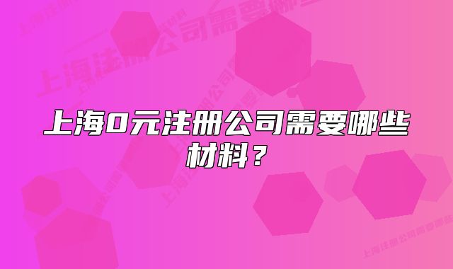 上海0元注册公司需要哪些材料？