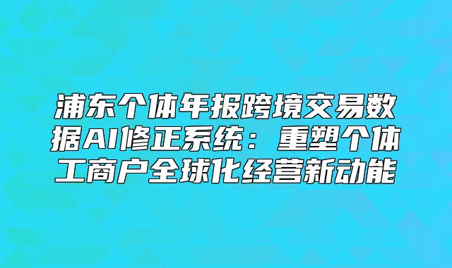 浦东个体年报跨境交易数据AI修正系统:重塑个体工商户全球化经营新动能
