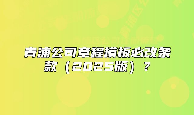 青浦公司章程模板必改条款（2025版）？