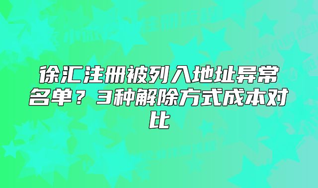 徐汇注册被列入地址异常名单？3种解除方式成本对比