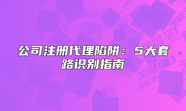 公司注册代理陷阱:5大套路识别指南