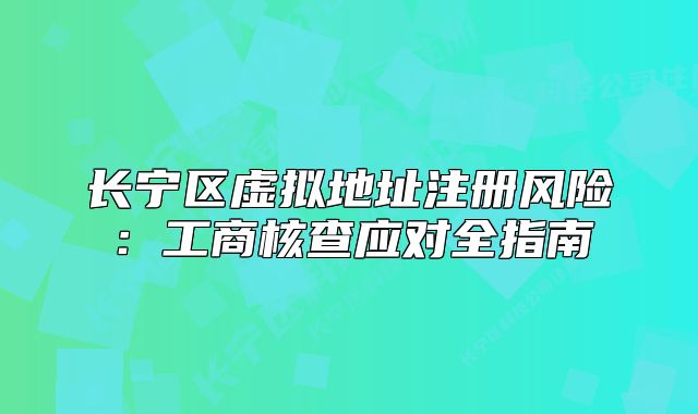 长宁区虚拟地址注册风险：工商核查应对全指南