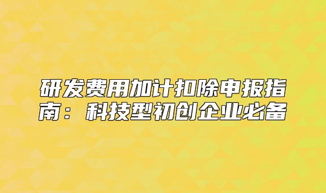 研发费用加计扣除申报指南：科技型初创企业必备