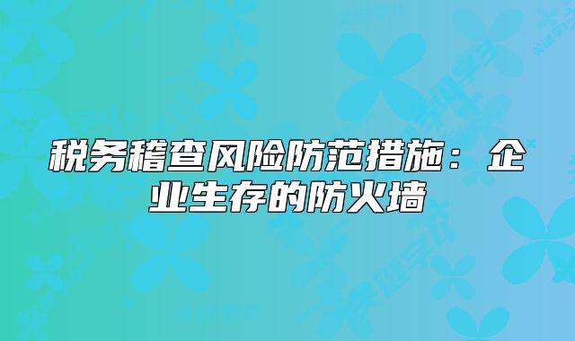 税务稽查风险防范措施：企业生存的防火墙