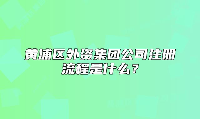 黄浦区外资集团公司注册流程是什么?