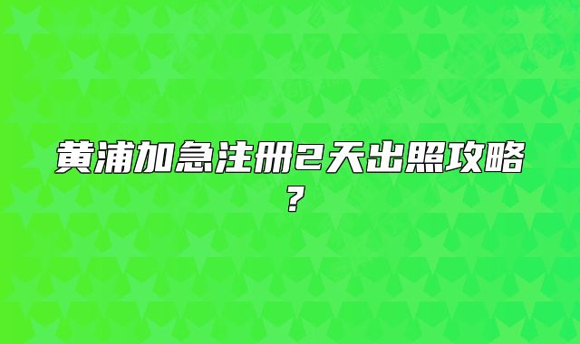 黄浦加急注册2天出照攻略?