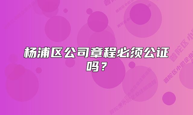 杨浦区公司章程必须公证吗？