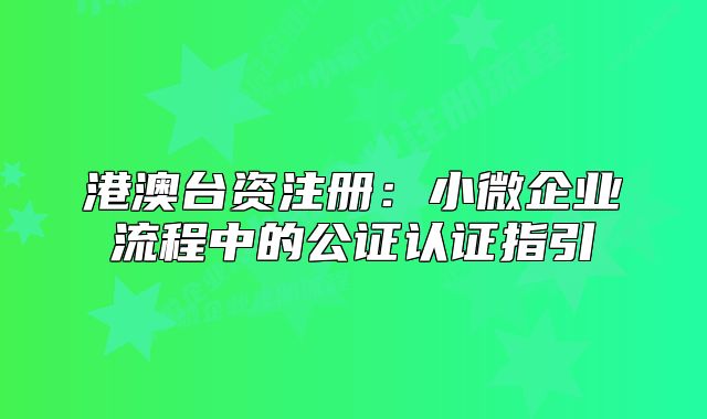 港澳台资注册:小微企业流程中的公证认证指引
