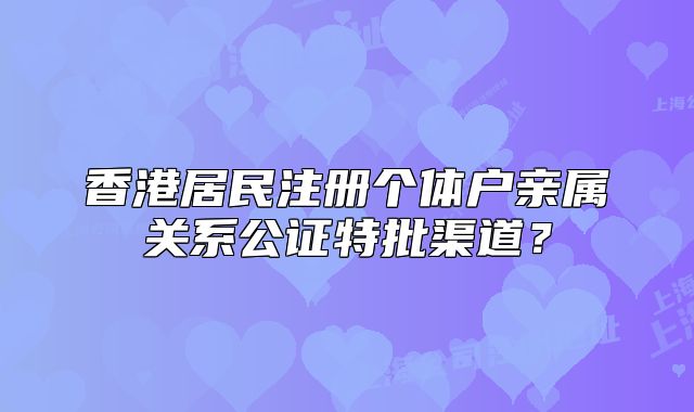 香港居民注册个体户亲属关系公证特批渠道？