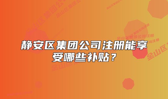 静安区集团公司注册能享受哪些补贴？