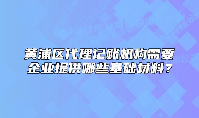 黄浦区代理记账机构需要企业提供哪些基础材料？