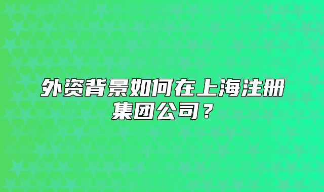外资背景如何在上海注册集团公司？