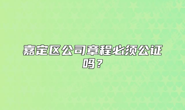 嘉定区公司章程必须公证吗？