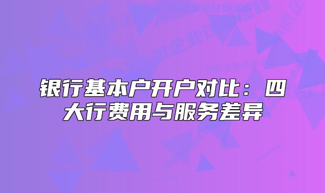 银行基本户开户对比:四大行费用与服务差异