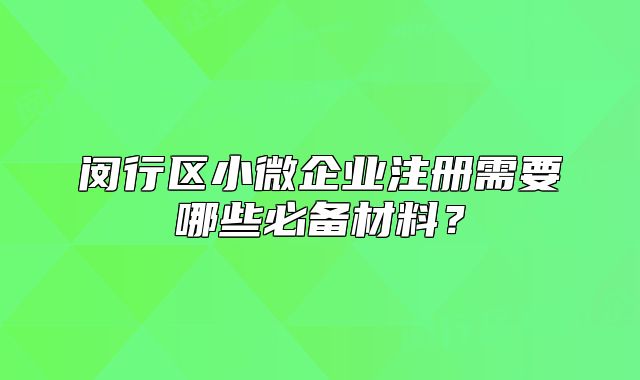 闵行区小微企业注册需要哪些必备材料?