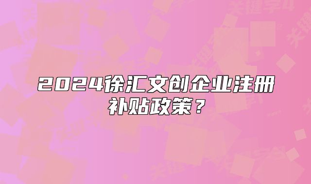 2024徐汇文创企业注册补贴政策？