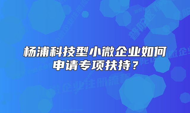 杨浦科技型小微企业如何申请专项扶持?