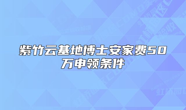 紫竹云基地博士安家费50万申领条件