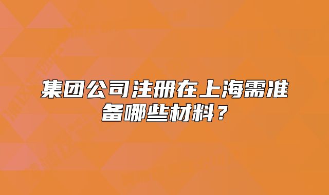 集团公司注册在上海需准备哪些材料?