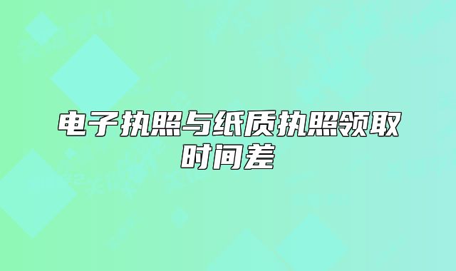 电子执照与纸质执照领取时间差