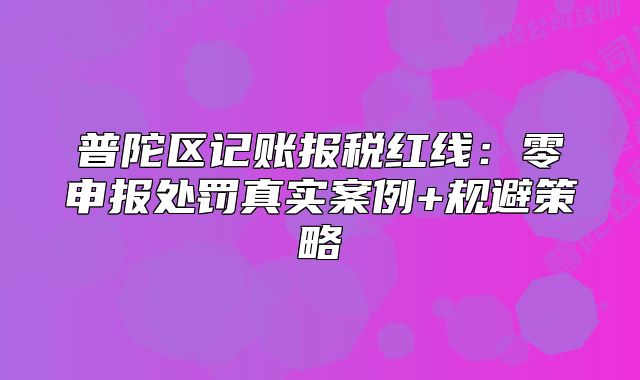 普陀区记账报税红线:零申报处罚真实案例+规避策略