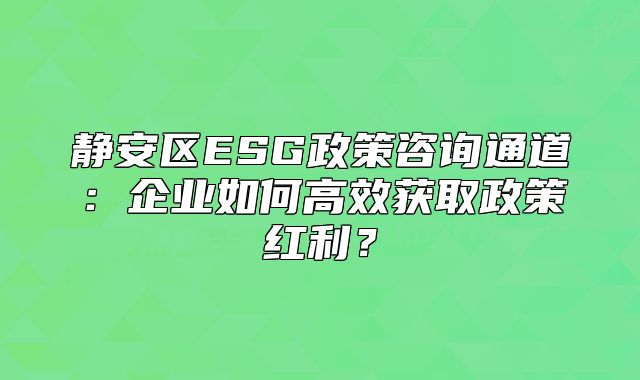 静安区ESG政策咨询通道:企业如何高效获取政策红利?