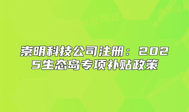 崇明科技公司注册：2025生态岛专项补贴政策