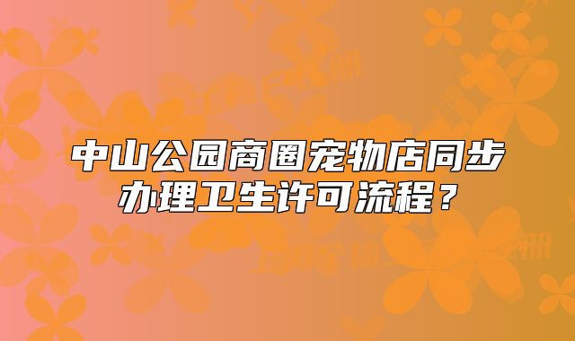 中山公园商圈宠物店同步办理卫生许可流程？